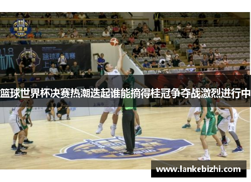 篮球世界杯决赛热潮迭起谁能摘得桂冠争夺战激烈进行中