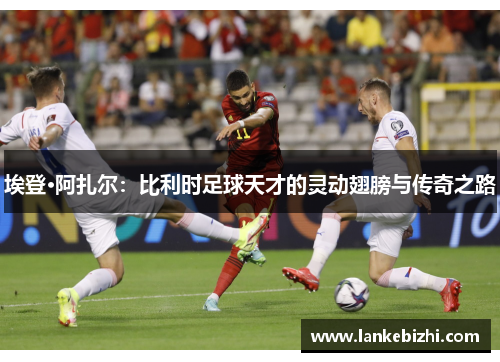 埃登·阿扎尔：比利时足球天才的灵动翅膀与传奇之路