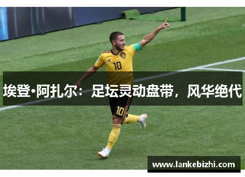 埃登·阿扎尔：足坛灵动盘带，风华绝代